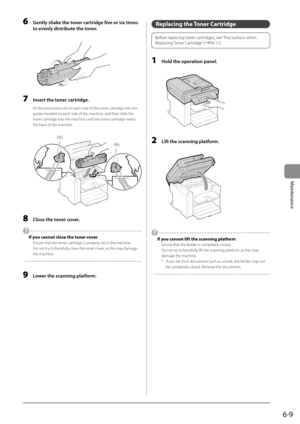 Page 776-9
Maintenance
 6  Gently shake the toner cartridge five or six times to evenly distribute the toner. 
       
 7  Insert the toner cartridge. 
 Fit the protrusions (A) on each side of the toner cartridge into the 
guides located on each side of the machine, and then slide the 
toner cartridge into the machine until the toner cartridge meets 
the back of the machine. 
  
  
(A)
(A)  
 8  Close the toner cover. 
 
  If you cannot close the toner cover 
 Ensure that the toner cartridge is properly set in...