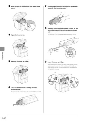 Page 786-10
Maintenance
 3  Hold the grip on the left front side of the toner cover. 
       
 4  Open the toner cover. 
  
    
 5  Remove the toner cartridge. 
  
    
 6  Take out the new toner cartridge from the 
protective bag. 
 You can open the protective bag with your hands from the notch. 
       
 7  Gently shake the toner cartridge five or six times 
to evenly distribute the toner. 
       
 8  Place the toner cartridge on a flat surface, lift the 
tab, and gently pull the sealing tape completely...