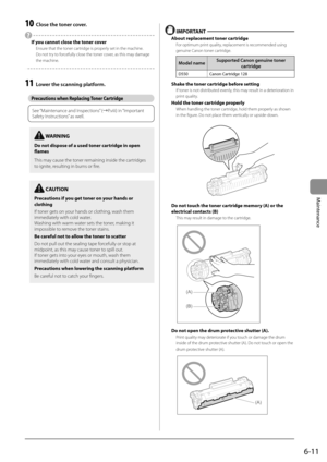 Page 796-11
Maintenance
 10  Close the toner cover. 
 
  If you cannot close the toner cover 
 Ensure that the toner cartridge is properly set in the machine. 
 Do not try to forcefully close the toner cover, as this may damage 
the machine. 
  
  
 11  Lower the scanning platform. 
   
Precautions when Replacing Toner Cartridge 
   
See “Maintenance and Inspections” (àP.viii) in “Important 
Safety Instructions” as well.
 
  
  IMPORTANT  
 About replacement toner cartridge 
 For optimum print quality,...
