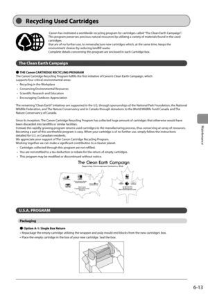 Page 816-13
Maintenance
  Canon has instituted a worldwide recycling program for cartridges called “The Clean Earth Campaign”. 
This program preserves precious natural resources by utilizing a variety of materials found in the used 
cartridges 
 that are of no further use, to remanufacture new cartridges which, at the same time, keeps the 
environment cleaner by reducing landfill waste. 
 Complete details concerning this program are enclosed in each Cartridge box. 
  
 The Clean Earth Campaign 
 
Ô  THE Canon...