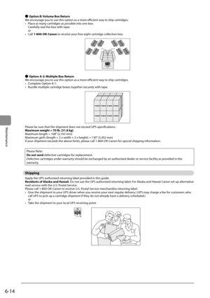 Page 826-14
Maintenance
 
Ô  Option B: Volume Box Return 
 We encourage you to use this option as a more efficient way to ship cartridges. 
•   Place as many cartridges as possible into one box. Carefully seal the box with tape;
or 
•  Call  1-800-OK-Canon to receive your free eight cartridge collection box. 
   
 
Ô  Option A-2: Multiple Box Return 
 We encourage you to use this option as a more efficient way to ship cartridges. 
•   Complete Option A-1. 
•   Bundle multiple cartridge boxes together securely...