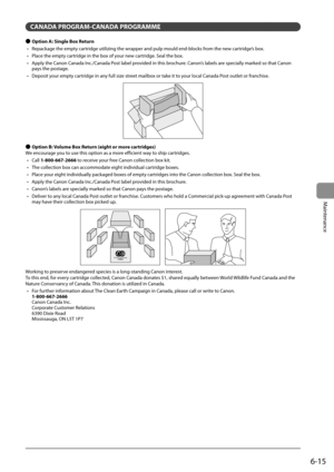 Page 836-15
Maintenance
 CANADA PROGRAM-CANADA PROGRAMME 
 
Ô  Option A: Single Box Return 
•   Repackage the empty cartridge utilizing the wrapper and pulp mould end-blocks from the new cartridge’s box. 
•   Place the empty cartridge in the box of your new cartridge. Seal the box. 
•   Apply the Canon Canada Inc./Canada Post label provided in this brochure. Canon’s labels are specially marked so that Canon  pays the postage. 
•   Deposit your empty cartridge in any full size street mailbox or take it to your...