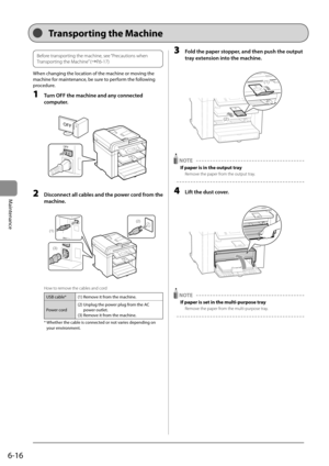 Page 846-16
Maintenance   
Before transporting the machine, see “Precautions when 
Transporting the Machine” (àP.6-17)  
 When changing the location of the machine or moving the 
machine for maintenance, be sure to perform the following 
procedure. 
 1  Turn OFF the machine and any connected 
computer. 
     
OFF
OFF  
 2  Disconnect all cables and the power cord from the 
machine. 
     
(1)
(3)
(2)
 
 How to remove the cables and cord 
USB cable* (1) Remove it from the machine.
Power cord (2)  Unplug the...