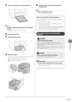 Page 856-17
Maintenance
 5  Remove any paper from the paper cassette. 
      
  NOTE  
 If the paper guide at the front projects from the paper 
cassette 
 Push the paper guide into the paper cassette. 
  
 6  Lower the dust cover. 
 7  Close the paper cassette. 
  
    
 8  Move the machine. 
 Ensure that all covers and trays are closed, and hold the lift handles 
with the front side of the machine facing you. 
 Check the weight of the machine to carry it safely. 
 
 “Main Specifications” (àP.9-2)...