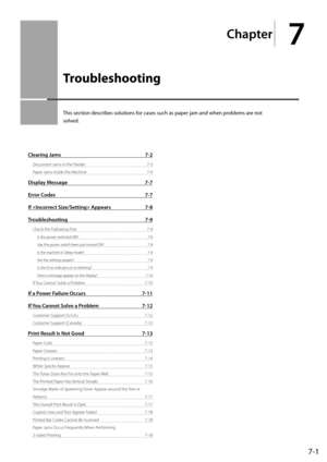 Page 877-1
Chapter
7
  Troubleshooting   
 This section describes solutions for cases such as paper jam and when problems are not 
solved. 
Clearing Jams 7-2
Document Jams in the Feeder  7-3
Paper Jams Inside the Machine  7-4
Display Message 7-7
Error Codes  7-7
If  Appears  7-8
Troubleshooting 7-9
Check the Following First  7-9
Is the power switched ON?  7-9
Has the power switch been just turned ON?  7-9
Is the machine in Sleep mode?  7-9
Are the settings proper?  7-9
Is the Error indicator on or blinking?...