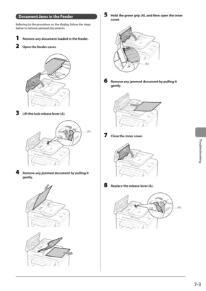 Page 897-3
Troubleshooting
   Document Jams in the Feeder 
 Referring to the procedure on the display, follow the steps 
below to remove jammed documents. 
  
 1  Remove any document loaded in the feeder. 
 2  Open the feeder cover. 
      
 3  Lift the lock release lever (A). 
  
  
(A)  
 4  Remove any jammed document by pulling it 
gently. 
       
       
 5  Hold the green grip (A), and then open the inner 
cover. 
     
(A)  
 6  Remove any jammed document by pulling it 
gently. 
       
 7  Close the...