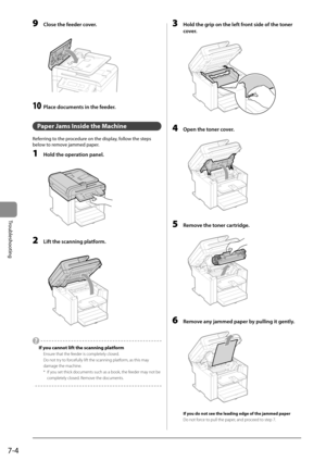 Page 907-4
Troubleshooting
 9  Close the feeder cover. 
      
 10  Place documents in the feeder. 
  
   Paper Jams Inside the Machine 
 Referring to the procedure on the display, follow the steps 
below to remove jammed paper. 
 1  Hold the operation panel. 
  
    
 2  Lift the scanning platform. 
  
    
   If you cannot lift the scanning platform 
 Ensure that the feeder is completely closed. 
 Do not try to forcefully lift the scanning platform, as this may 
damage the machine. 
 *   If you set thick...
