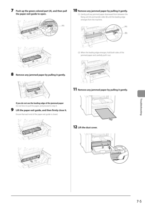 Page 917-5
Troubleshooting
 7  Push up the green colored part (A), and then pull the paper exit guide to open. 
     
(A)
(1)
(2)  
     
(3)
 
 8  Remove any jammed paper by pulling it gently. 
       
 If you do not see the leading edge of the jammed paper 
 Do not force to pull the paper, and proceed to step 9. 
 9  Lift the paper exit guide, and then firmly close it. 
 Ensure that each end of the paper exit guide is closed. 
  
  
(1)  
     
(2)  
 10  Remove any jammed paper by pulling it gently. 
 (1)...