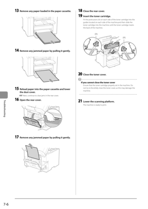 Page 927-6
Troubleshooting
 13  Remove any paper loaded in the paper cassette. 
      
 14  Remove any jammed paper by pulling it gently. 
  
    
 15  Reload paper into the paper cassette and lower 
the dust cover. 
    Next, continue to clear jams in the rear cover. 
 16  Open the rear cover. 
       
 17  Remove any jammed paper by pulling it gently. 
  
    
 18  Close the rear cover. 
 19  Insert the toner cartridge. 
 Fit the protrusions (A) on each side of the toner cartridge into the 
guides located on...