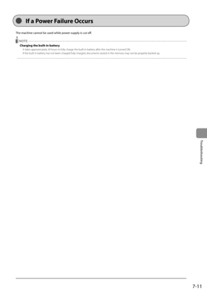 Page 977-11
Troubleshooting
 The machine cannot be used while power supply is cut off.    
  NOTE 
 Charging the built-in battery 
 It takes approximately 24 hours to fully charge the built-in battery after the machine is turned ON. 
 If the built-in battery has not been charged fully charged, documents stored in the memory may not be properly backed up. 
  
 If a Power Failure Occurs  