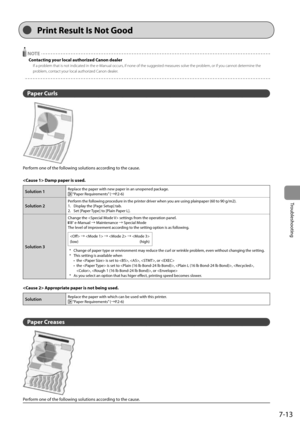 Page 997-13
Troubleshooting
  
  NOTE 
 Contacting your local authorized Canon dealer 
 If a problem that is not indicated in the e-Manual occurs, if none of the suggested measures solve the problem, or if you cannot determine the 
problem, contact your local authorized Canon dealer. 
  
  
 Paper  Curls 
  
 Perform one of the following solutions according to the cause. 
  
  Damp paper is used. 
Solution 1Replace the paper with new paper in an unopened package. “Paper Requirements” (àP.2-6)
Solution 2Perform...