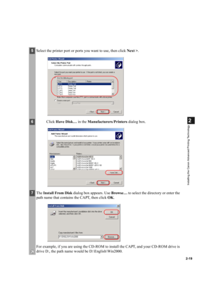 Page 302-19
2
Installing the Canon Advanced Printing Technology
5Select the printer port or ports you want to use, then click Next >.
6Click Have Disk… in the Manufacturers/Printers dialog box.
7The Install From Disk dialog box appears. Use Browse… to select the directory or enter the 
path name that contains the CAPT, then click OK.
For example, if you are using the CD-ROM to install the CAPT, and your CD-ROM drive is 
drive D:, the path name would be D:\English\Win2000. 