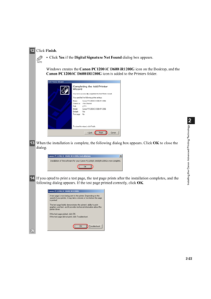 Page 332-22
2
Installing the Canon Advanced Printing Technology
12Click Finish.
NOTE
•Click Ye s  if the Digital Signature Not Found dialog box appears.
Windows creates the Canon PC1200 iC D600 iR1200G icon on the Desktop, and the 
Canon PC1200/iC D600/iR1200G icon is added to the Printers folder.
13When the installation is complete, the following dialog box appears. Click OK to close the 
dialog.
14If you opted to print a test page, the test page prints after the installation completes, and the 
following...