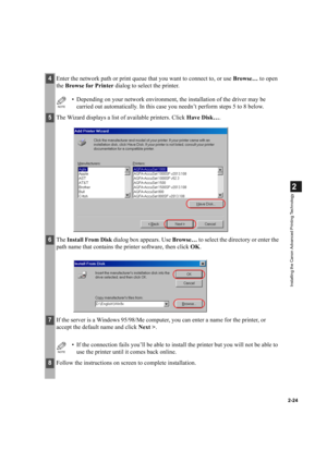 Page 352-24
2
Installing the Canon Advanced Printing Technology
4Enter the network path or print queue that you want to connect to, or use Browse… to open 
the Browse for Printer dialog to select the printer.
NOTE
• Depending on your network environment, the installation of the driver may be 
carried out automatically. In this case you needn’t perform steps 5 to 8 below.
5The Wizard displays a list of available printers. Click Have Disk….
6The Install From Disk dialog box appears. Use Browse… to select the...