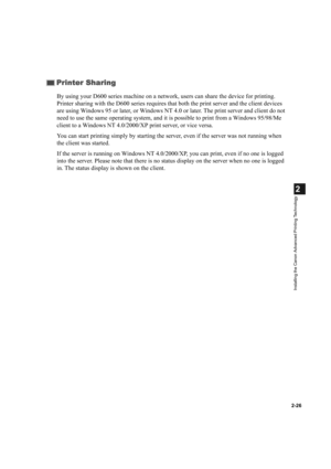 Page 372-26
2
Installing the Canon Advanced Printing Technology
By using your D600 series machine on a network, users can share the device for printing. 
Printer sharing with the D600 series requires that both the print server and the client devices 
are using Windows 95 or later, or Windows NT 4.0 or later. The print server and client do not 
need to use the same operating system, and it is possible to print from a Windows 95/98/Me 
client to a Windows NT 4.0/2000/XP print server, or vice versa.
You can start...