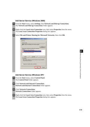 Page 452-34
2
Installing the Canon Advanced Printing Technology
Add Server Service (Windows 2000)
Add Server Service (Windows XP)*
1From the Start menu, select Settings, then Network and Dial-up Connections.
The Network and Dial-up Connections folder appears.
2Right-click the Local Area Connection icon, then select Properties from the menu.
The Local Area Connection Properties dialog box appears.
3Select File and Printer Sharing for Microsoft Networks, then click OK.
1From the Start menu, select Control Panel....