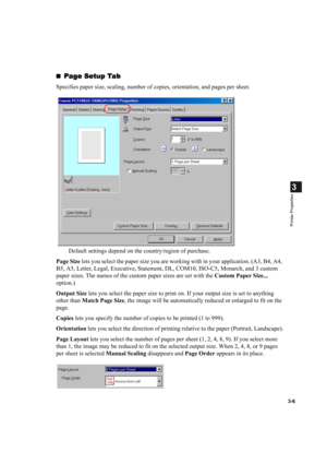 Page 553-6
3
Printer Properties
Page Setup Tab
Page Setup TabPage Setup Tab Page Setup Tab
Specifies paper size, scaling, number of copies, orientation, and pages per sheet.
Default settings depend on the country/region of purchase.
Page Size lets you select the paper size you are working with in your application. (A3, B4, A4, 
B5, A5, Letter, Legal, Executive, Statement, DL, COM10, ISO-C5, Monarch, and 3 custom 
paper sizes. The names of the custom paper sizes are set with the Custom Paper Size... 
option.)...