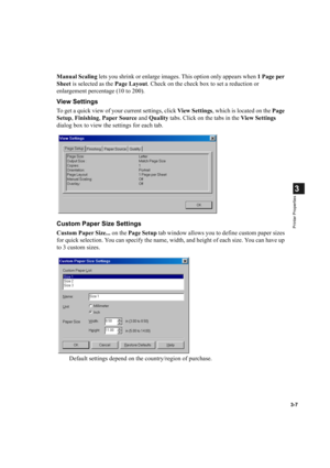 Page 563-7
3
Printer Properties
Manual Scaling lets you shrink or enlarge images. This option only appears when 1 Page per 
Sheet is selected as the Page Layout. Check on the check box to set a reduction or 
enlargement percentage (10 to 200).
View Settings
To get a quick view of your current settings, click View  Settings, which is located on the Page 
Setup, Finishing, Paper Source and Quality tabs. Click on the tabs in the View Settings 
dialog box to view the settings for each tab.
Custom Paper Size...