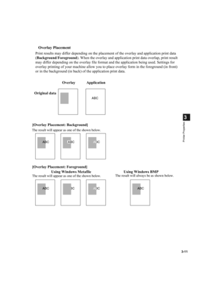 Page 603-11
3
Printer Properties
Overlay Placement
Print results may differ depending on the placement of the overlay and application print data 
(Background/Foreground). When the overlay and application print data overlap, print result 
may differ depending on the overlay file format and the application being used. Settings for 
overlay printing of your machine allow you to place overlay form in the foreground (in front) 
or in the background (in back) of the application print data.
ABCABC
ABC
ABC
ABCABC...