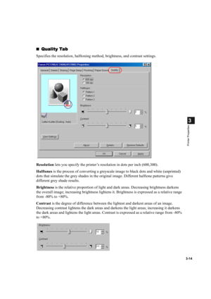 Page 633-14
3
Printer Properties
Quality Tab
Quality TabQuality Tab Quality Tab
Specifies the resolution, halftoning method, brightness, and contrast settings.
Resolution lets you specify the printer’s resolution in dots per inch (600,300).
Halftones is the process of converting a greyscale image to black dots and white (unprinted) 
dots that simulate the grey shades in the original image. Different halftone patterns give 
different grey shade results.
Brightness is the relative proportion of light and dark...
