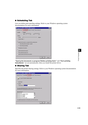 Page 673-18
3
Printer Properties
Scheduling Tab
Scheduling TabScheduling Tab Scheduling Tab
Lets you define print spooling settings. Refer to your Windows operating system 
documentation for more information.
“Spool print documents so program finishes printing faster” and “Start printing 
immediately” are set automatically when you install the printer driver.

Sharing Tab
Sharing TabSharing Tab Sharing Tab
Specifies the printer-sharing settings. Refer to your Windows operating system documentation 
for more...