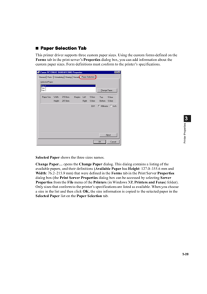 Page 693-20
3
Printer Properties
Paper Selection Tab
Paper Selection TabPaper Selection Tab Paper Selection Tab
This printer driver supports three custom paper sizes. Using the custom forms defined on the 
Forms tab in the print server’s Properties dialog box, you can add information about the 
custom paper sizes. Form definitions must conform to the printer’s specifications.
Selected Paper shows the three sizes names.
Change Paper… opens the Change Paper dialog. This dialog contains a listing of the...