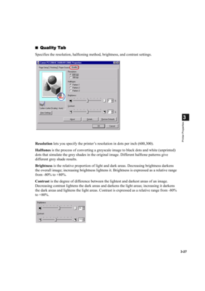 Page 763-27
3
Printer Properties
Quality Tab
Quality TabQuality Tab Quality Tab
Specifies the resolution, halftoning method, brightness, and contrast settings.
Resolution lets you specify the printer’s resolution in dots per inch (600,300).
Halftones is the process of converting a greyscale image to black dots and white (unprinted) 
dots that simulate the grey shades in the original image. Different halftone patterns give 
different grey shade results.
Brightness is the relative proportion of light and dark...