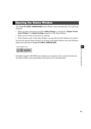 Page 794-2
4
Checking the Status of a Print Job
The Canon PC1200/iC D600/iR1200G Status Window opens automatically in the following 
situations:
• When you print a document, provided “While Printing” is selected for “Display Printer 
Status Window” the Option Settings dialog box of the Status Window.
• When an error occurs or user action is required.
• When Windows starts, if the Status Window was open the last time Windows was closed.
You can also open the Status Window by clicking on the Status Window icon in...