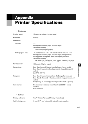 Page 101A-1
A
Printer Specifications
Appendix
AppendixAppendix Appendix
Printer Specifications
Printer SpecificationsPrinter Specifications Printer Specifications
• Hardware
Printing speed: 12 pages per minute (A4-size paper)
Resolution: 600 dpi
Paper sizes:
Cassette: A4
Plain paper, coloured paper, recycled paper
Maximum capacity: 
250 sheets (80 g/m
2 paper)
Multi-purpose Tray:  76.2 x 127 mm to 216 x 356 mm (3” x 5” to 8-1/2” x 14”)
Plain paper, coloured paper, recycled paper, transparencies, 
tracing paper,...