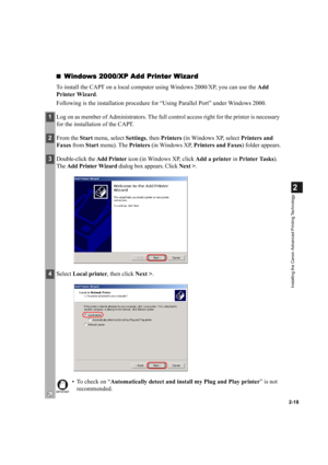 Page 292-18
2
Installing the Canon Advanced Printing Technology
Windows 2000/XP Add Printer Wizard
Windows 2000/XP Add Printer WizardWindows 2000/XP Add Printer Wizard Windows 2000/XP Add Printer Wizard
To install the CAPT on a local computer using Windows 2000/XP, you can use the Add 
Printer Wizard.
Following is the installation procedure for “Using Parallel Port” under Windows 2000.
1Log on as member of Administrators. The full control access right for the printer is necessary 
for the installation of the...