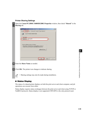 Page 472-36
2
Installing the Canon Advanced Printing Technology
Printer Sharing Settings
Status Display
Status DisplayStatus Display Status Display
The status of a shared printer displays on both the print server and client computer, and job 
operations can execute from either.
Status display requires status exchanges between the print server and client using TCP/IP or 
NetBEUI protocols. Status display is not supported if IPX/SPX is the only protocol used.
1Open the Canon PC1200/iC D600/iR1200G Properties...