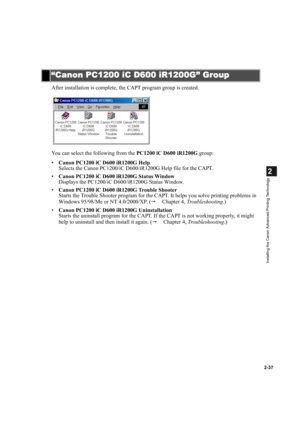 Page 482-37
2
Installing the Canon Advanced Printing Technology
After installation is complete, the CAPT program group is created.
You can select the following from the PC1200 iC D600 iR1200G group:
•Canon PC1200 iC D600 iR1200G Help
Selects the Canon PC1200/iC D600/iR1200G Help file for the CAPT.
•Canon PC1200 iC D600 iR1200G Status Window
Displays the PC1200/iC D600/iR1200G Status Window.
•Canon PC1200 iC D600 iR1200G Trouble Shooter
Starts the Trouble Shooter program for the CAPT. It helps you solve printing...