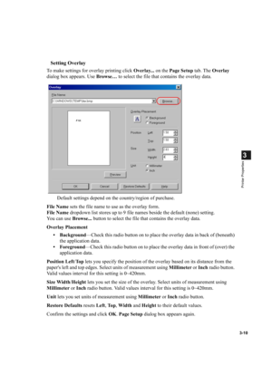 Page 593-10
3
Printer Properties
Setting Overlay
To make settings for overlay printing click Overlay... on the Page Setup tab. The Overlay 
dialog box appears. Use Browse… to select the file that contains the overlay data.
Default settings depend on the country/region of purchase.
File Name sets the file name to use as the overlay form.
File Name dropdown list stores up to 9 file names beside the default (none) setting.
You can use Browse... button to select the file that contains the overlay data.
Overlay...