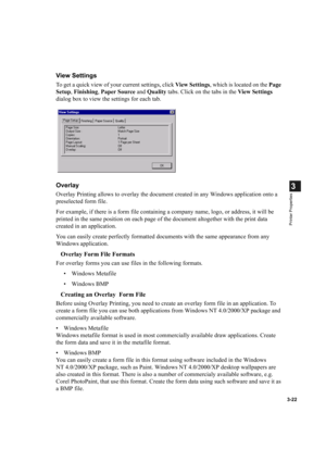 Page 713-22
3
Printer Properties
View Settings
To get a quick view of your current settings, click View  Settings, which is located on the Page 
Setup, Finishing, Paper Source and Quality tabs. Click on the tabs in the View Settings 
dialog box to view the settings for each tab.
Overlay
Overlay Printing allows to overlay the document created in any Windows application onto a 
preselected form file.
For example, if there is a form file containing a company name, logo, or address, it will be 
printed in the same...