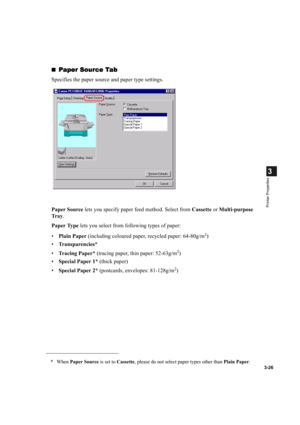 Page 753-26
3
Printer Properties
Paper Source Tab
Paper Source TabPaper Source Tab Paper Source Tab
Specifies the paper source and paper type settings.
Paper Source lets you specify paper feed method. Select from Cassette or Multi-purpose 
Tr a y.
Paper Type lets you select from following types of paper:
•Plain Paper (including coloured paper, recycled paper: 64-80g/m
2)
•Transparencies*
•Tracing Paper* (tracing paper, thin paper: 52-63g/m
2)
•Special Paper 1* (thick paper)
•Special Paper 2* (postcards,...