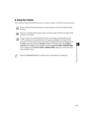 Page 854-8
4
Checking the Status of a Print Job
Using the Toolbar
Using the ToolbarUsing the Toolbar Using the Toolbar
The toolbar has three buttons that you can use to pause, resume, or delete the current print job.
Pause: Temporarily halts printing the current document. The current page finishes 
printing.
Resume: Continues printing after a pause. Printing restarts with the next page of the 
document you paused.
Cancel: Cancels the current print job. If you are printing several documents, the 
CAPT continues...