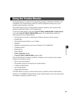 Page 985-8
5
Troubleshooting
The Trouble Shooter is a utility for solving printing problems in Windows 95/98/Me or NT 
4.0/2000/XP. The Trouble Shooter checks for system configuration setting errors, and if 
possible, makes automatic corrections.
The Trouble Shooter does not detect problems related to hardware, such as printer cable 
problems, parallel port failure, or ECP setting errors.
To start the Trouble Shooter, select the Canon PC1200 iC D600 iR1200G Trouble Shooter 
icon in the Canon PC1200 iC D600...