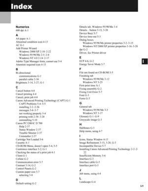 Page 102I-1
I
Index
Numerics
600 dpi A-1
A
A4 paper A-1
Abnormal condition icon 4-13
AC G-1
Add Printer Wizard
Windows 2000/XP 2-18–2-22
Windows 95/98/Me 2-5–2-8
Windows NT 4.0 2-14–2-17
Adobe Type Manager fonts, cannot use 5-4
Attention required icon 4-13
B
Bi-directional
communications G-1
parallel cable 2-38
Brightness 3-14, 3-27, G-1
C
Cancel button 4-8
Cancel printing 4-4
Cancel, print job 4-8
Canon Advanced Printing Technology (CAPT) G-1
CAPT Problems 5-4–5-5
installing 2-2–2-36
messages 5-6–5-7
not...