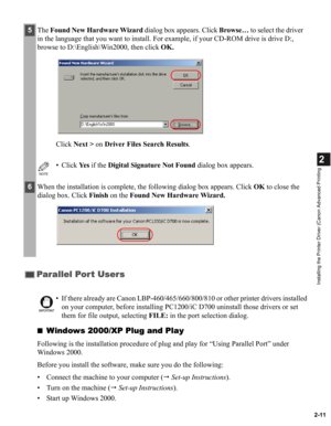 Page 222-11
2
Installing the Printer Driver (Canon Advanced Printing
■Windows 2000/XP Plug and Play
Following is the installation procedure of plug and play for “Using Parallel Port” under 
Windows 2000.
Before you install the software, make sure you do the following:
• Connect the machine to your computer ( Set-up Instructions).
• Turn on the machine ( Set-up Instructions).
• Start up Windows 2000.
5The Found New Hardware Wizard dialog box appears. Click Browse… to select the driver 
in the language that you...