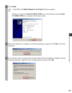 Page 332-22
2
Installing the Printer Driver (Canon Advanced Printing
12Click Finish.
NOTE
• Click Ye s  if the Digital Signature Not Found dialog box appears.
Windows creates the Canon PC1200 iC D700 icon on the Desktop, and the Canon 
PC1200/iC D700 icon is added to the Printers folder.
13When the installation is complete, the following dialog box appears. Click OK to close the 
dialog box.
14If you opted to print a test page, the test page prints after the installation completes, and the 
following dialog box...