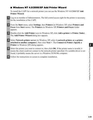 Page 362-25
2
Installing the Printer Driver (Canon Advanced Printing
■Windows NT 4.0/2000/XP Add Printer Wizard
To install the CAPT for a network printer you can use the Windows NT 4.0/2000/XP Add 
Printer Wizard.
1Log on as member of Administrators. The full control access right for the printer is necessary 
for the installation of the CAPT.
2From the Start menu, select Settings, then Printers (in Windows XP, select Printers and 
Faxes from Start menu). The Printers (in Windows XP, Printers and Faxes) folder...