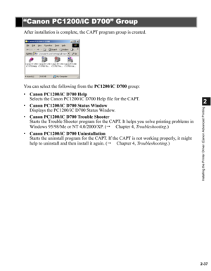 Page 482-37
2
Installing the Printer Driver (Canon Advanced Printing
After installation is complete, the CAPT program group is created.
You can select the following from the PC1200/iC D700 group:
•Canon PC1200/iC D700 Help
Selects the Canon PC1200/iC D700 Help file for the CAPT.
•Canon PC1200/iC D700 Status Window
Displays the PC1200/iC D700 Status Window.
•Canon PC1200/iC D700 Trouble Shooter
Starts the Trouble Shooter program for the CAPT. It helps you solve printing problems in 
Windows 95/98/Me or NT...