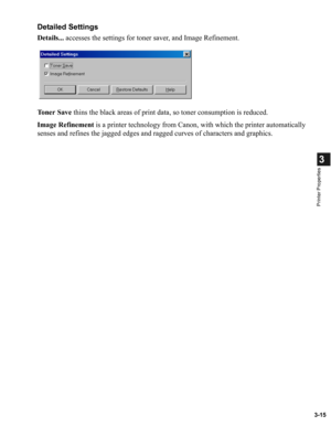 Page 643-15
3
Printer Properties
Detailed Settings
Details... accesses the settings for toner saver, and Image Refinement.
To n e r  S a v e thins the black areas of print data, so toner consumption is reduced.
Image Refinement is a printer technology from Canon, with which the printer automatically 
senses and refines the jagged edges and ragged curves of characters and graphics. 