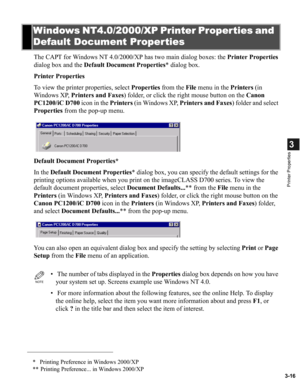 Page 653-16
3
Printer Properties
The CAPT for Windows NT 4.0/2000/XP has two main dialog boxes: the Printer Properties 
dialog box and the Default Document Properties* dialog box.
Printer Properties
To view the printer properties, select Properties from the File menu in the Printers (in 
Windows XP, Printers and Faxes) folder, or click the right mouse button on the Canon 
PC1200/iC D700 icon in the Printers (in Windows XP, Printers and Faxes) folder and select 
Properties from the pop-up menu.
Default Document...