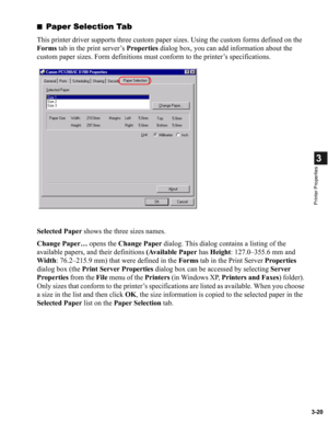 Page 693-20
3
Printer Properties
■Paper Selection Tab
This printer driver supports three custom paper sizes. Using the custom forms defined on the 
Forms tab in the print server’s Properties dialog box, you can add information about the 
custom paper sizes. Form definitions must conform to the printer’s specifications.
Selected Paper shows the three sizes names.
Change Paper… opens the Change Paper dialog. This dialog contains a listing of the 
available papers, and their definitions (Available Paper has...