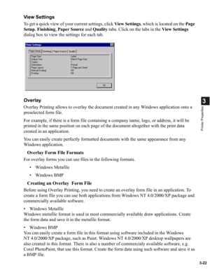 Page 713-22
3
Printer Properties
View Settings
To get a quick view of your current settings, click View Settings, which is located on the Page 
Setup, Finishing, Paper Source and Quality tabs. Click on the tabs in the View Settings 
dialog box to view the settings for each tab.
Overlay
Overlay Printing allows to overlay the document created in any Windows application onto a 
preselected form file.
For example, if there is a form file containing a company name, logo, or address, it will be 
printed in the same...