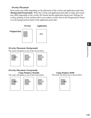 Page 733-24
3
Printer Properties
Overlay Placement
Print results may differ depending on the placement of the overlay and application print data 
(Background/Foreground). When the overlay and application print data overlap, print result 
may differ depending on the overlay file format and the application being used. Settings for 
overlay printing of your machine allow you to place overlay form in the foreground (in front) 
or in the background (in back) of the application print data.
ABCABC
ABC
ABC
ABCABC...