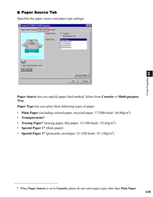 Page 753-26
3
Printer Properties
■Paper Source Tab
Specifies the paper source and paper type settings.
Paper Source lets you specify paper feed method. Select from Cassette or Multi-purpose 
Tr a y.
Paper Type lets you select from following types of paper:
•Plain Paper (including colored paper, recycled paper: 17-20lb bond / 64-80g/m
2)
•Transparencies*
•Tracing Paper* (tracing paper, thin paper: 15-19lb bond / 52-63g/m
2)
•Special Paper 1* (thick paper)
•Special Paper 2* (postcards, envelopes: 21-32lb bond /...