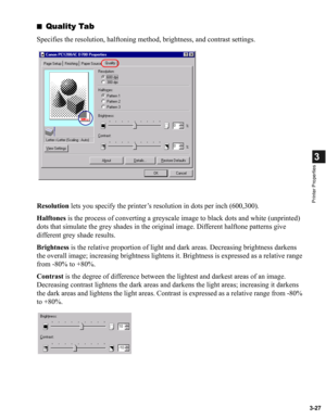 Page 763-27
3
Printer Properties
■Quality Tab
Specifies the resolution, halftoning method, brightness, and contrast settings.
Resolution lets you specify the printer’s resolution in dots per inch (600,300).
Halftones is the process of converting a greyscale image to black dots and white (unprinted) 
dots that simulate the grey shades in the original image. Different halftone patterns give 
different grey shade results.
Brightness is the relative proportion of light and dark areas. Decreasing brightness darkens...