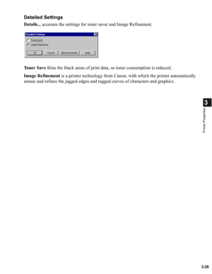 Page 773-28
3
Printer Properties
Detailed Settings
Details... accesses the settings for toner saver and Image Refinement.
To n e r  S a v e thins the black areas of print data, so toner consumption is reduced.
Image Refinement is a printer technology from Canon, with which the printer automatically 
senses and refines the jagged edges and ragged curves of characters and graphics. 